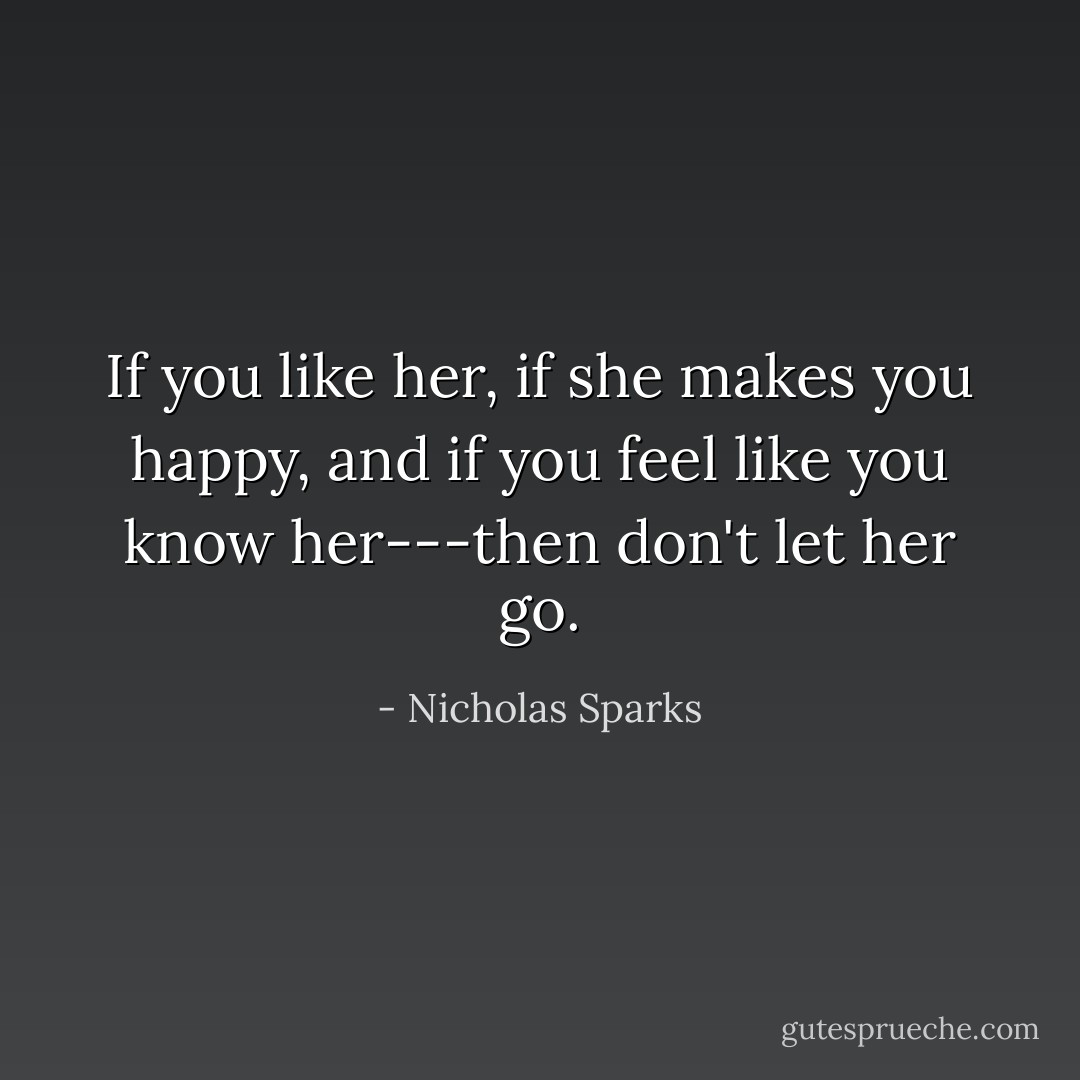 If you like her, if she makes you happy, and if you feel like you know her---then don't let her go. - Nicholas Sparks