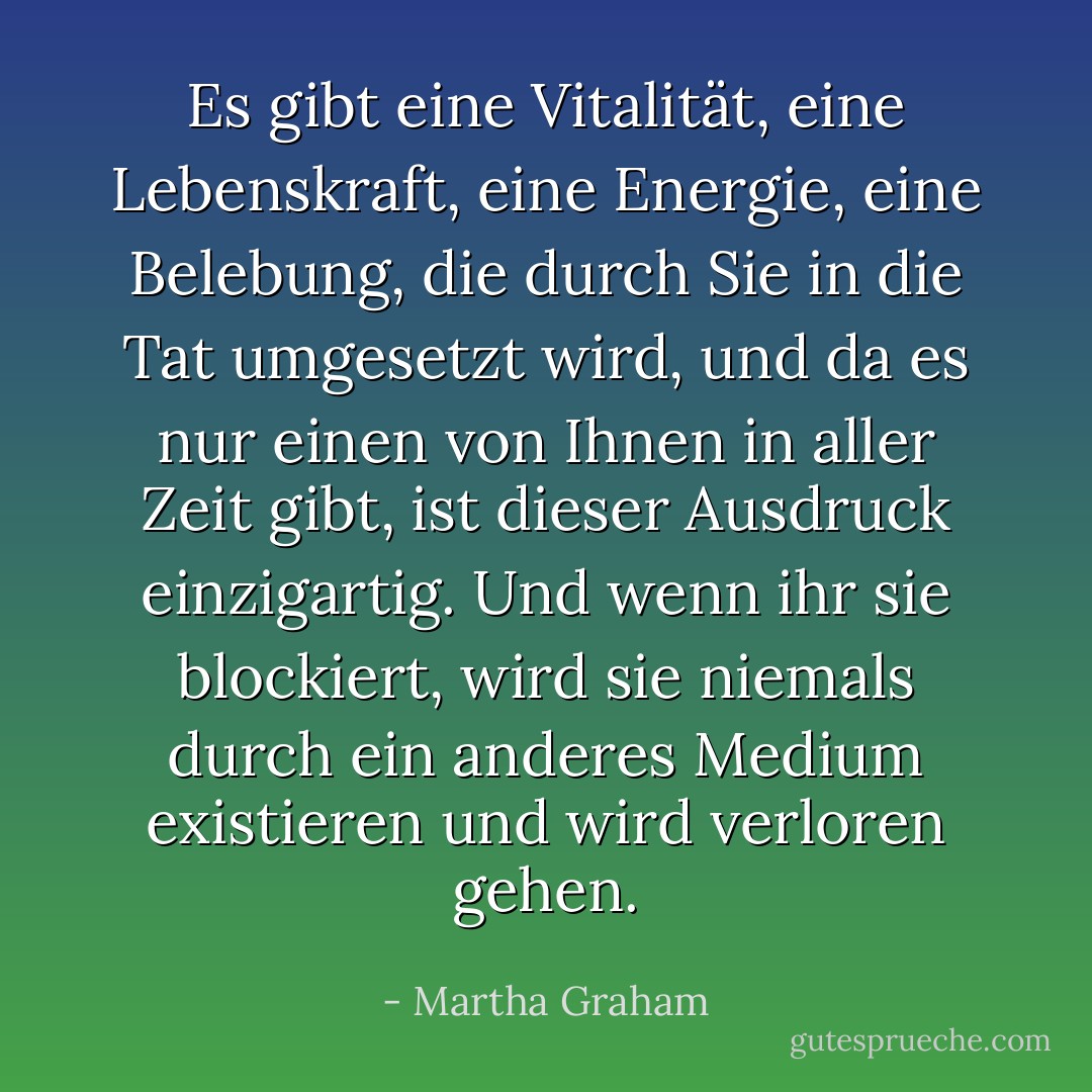 Es gibt eine Vitalität, eine Lebenskraft, eine Energie, eine Belebung, die durch Sie in die Tat umgesetzt wird, und da es nur einen von Ihnen in aller Zeit gibt, ist dieser Ausdruck einzigartig. Und wenn ihr sie blockiert, wird sie niemals durch ein anderes Medium existieren und wird verloren gehen. - Martha Graham<