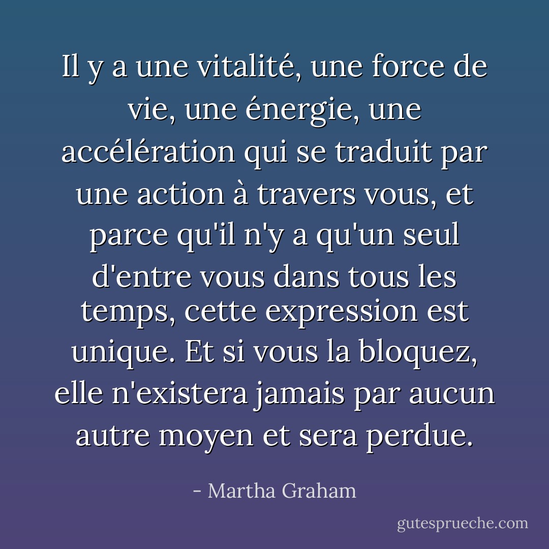 Il y a une vitalité, une force de vie, une énergie, une accélération qui se traduit par une action à travers vous, et parce qu'il n'y a qu'un seul d'entre vous dans tous les temps, cette expression est unique. Et si vous la bloquez, elle n'existera jamais par aucun autre moyen et sera perdue. - Martha Graham