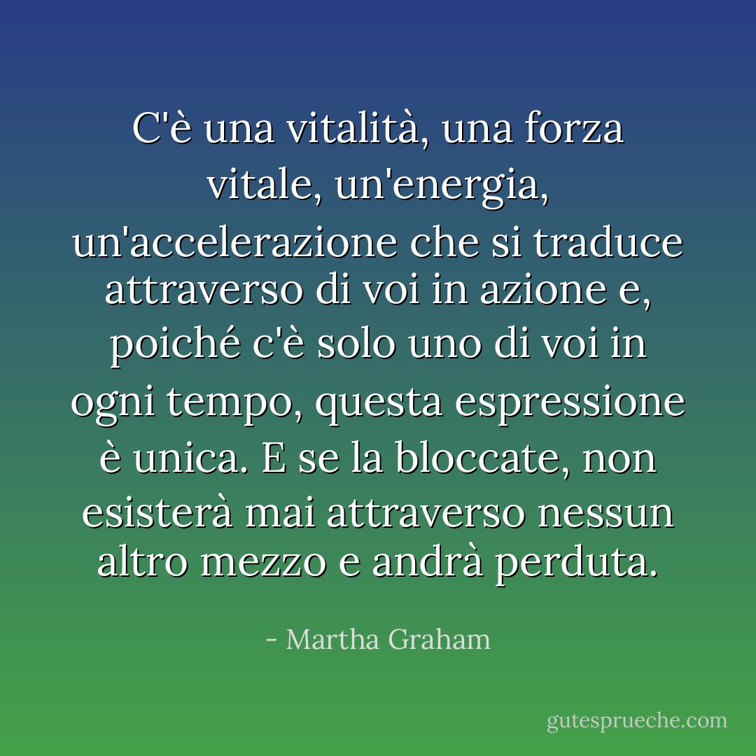 C'è una vitalità, una forza vitale, un'energia, un'accelerazione che si traduce attraverso di voi in azione e, poiché c'è solo uno di voi in ogni tempo, questa espressione è unica. E se la bloccate, non esisterà mai attraverso nessun altro mezzo e andrà perduta. - Martha Graham