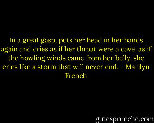 In a great gasp, puts her head in her hands again and cries as if her throat were a cave, as if the howling winds came from her belly, she cries like a storm that will never end. - Marilyn French
