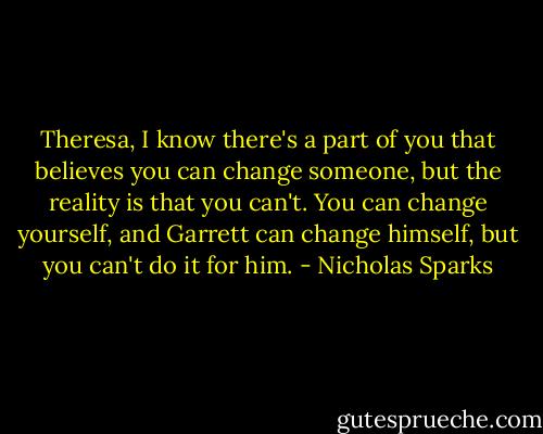 Theresa, I know there's a part of you that believes you can change someone, but the reality is that you can't. You can change yourself, and Garrett can change himself, but you can't do it for him. - Nicholas Sparks