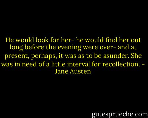 He would look for her- he would find her out long before the evening were over- and at present, perhaps, it was as to be asunder. She was in need of a little interval for recollection. - Jane Austen