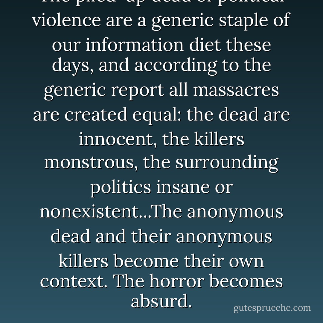 The piled-up dead of political violence are a generic staple of our information diet these days, and according to the generic report all massacres are created equal: the dead are innocent, the killers monstrous, the surrounding politics insane or nonexistent...The anonymous dead and their anonymous killers become their own context. The horror becomes absurd. - Philip Gourevitch