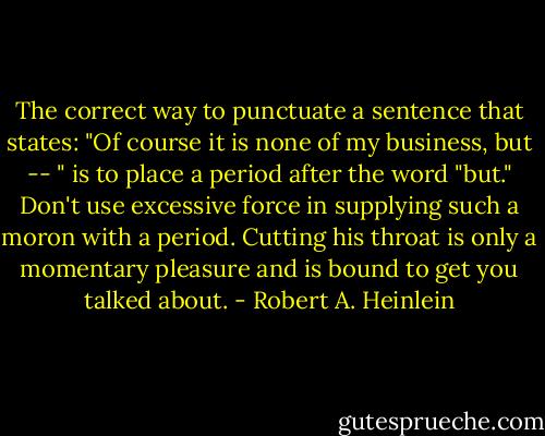 The correct way to punctuate a sentence that states: "Of course it is none of my business, but -- " is to place a period after the word "but." Don't use excessive force in supplying such a moron with a period. Cutting his throat is only a momentary pleasure and is bound to get you talked about. - Robert A. Heinlein