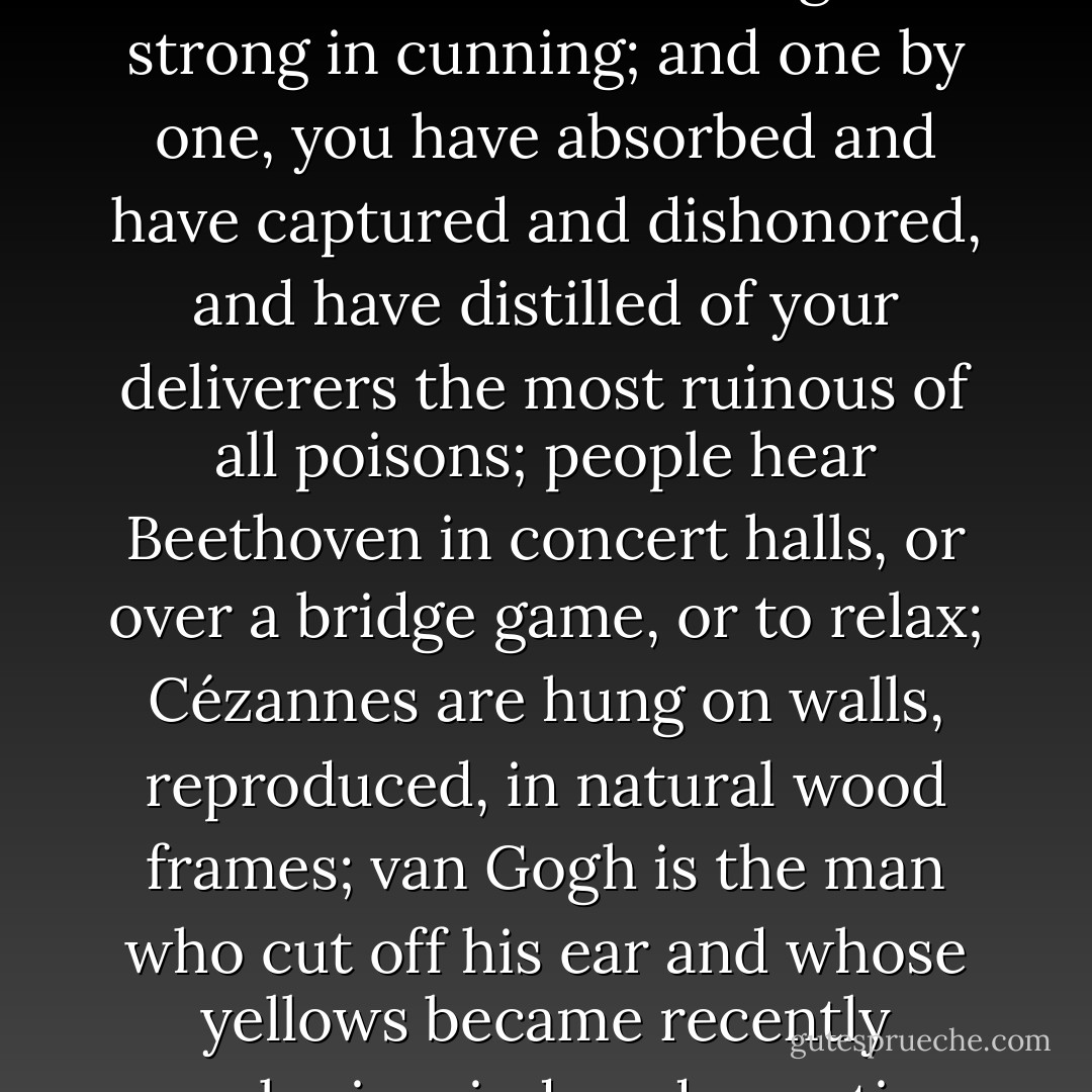 ...but you are too much for them: the weak in courage are strong in cunning; and one by one, you have absorbed and have captured and dishonored, and have distilled of your deliverers the most ruinous of all poisons; people hear Beethoven in concert halls, or over a bridge game, or to relax; Cézannes are hung on walls, reproduced, in natural wood frames; van Gogh is the man who cut off his ear and whose yellows became recently popular in window decoration. - James Agee