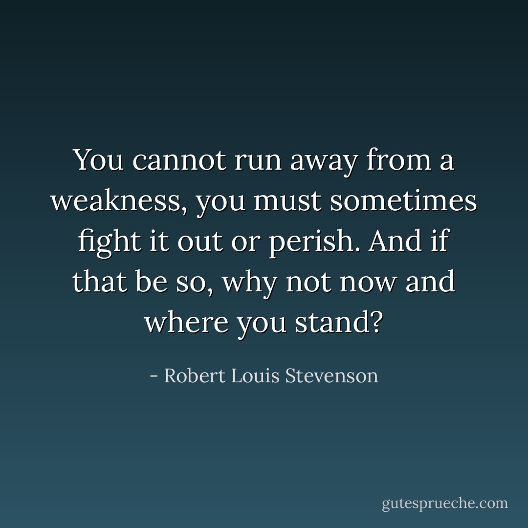 You cannot run away from a weakness, you must sometimes fight it out or perish. And if that be so, why not now and where you stand? - Robert Louis Stevenson