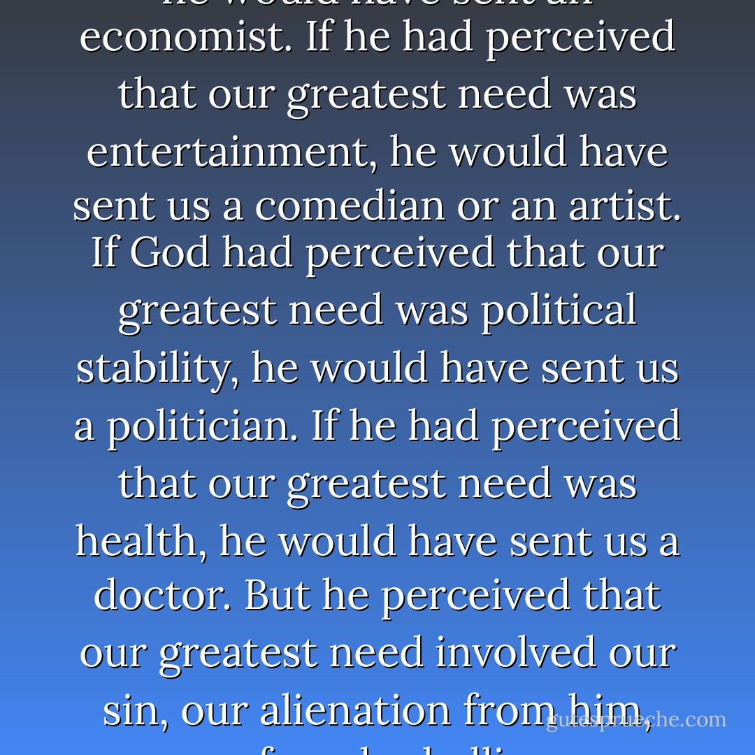 If God had perceived that our greatest need was economic, he would have sent an economist. If he had perceived that our greatest need was entertainment, he would have sent us a comedian or an artist. If God had perceived that our greatest need was political stability, he would have sent us a politician. If he had perceived that our greatest need was health, he would have sent us a doctor. But he perceived that our greatest need involved our sin, our alienation from him, our profound rebellion, our death; and he sent us a Savior.  - D.A. Carson