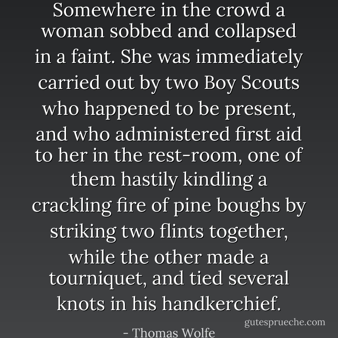 Somewhere in the crowd a woman sobbed and collapsed in a faint. She was immediately carried out by two Boy Scouts who happened to be present, and who administered first aid to her in the rest-room, one of them hastily kindling a crackling fire of pine boughs by striking two flints together, while the other made a tourniquet, and tied several knots in his handkerchief. - Thomas Wolfe