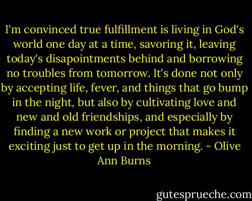 I'm convinced true fulfillment is living in God's world one day at a time, savoring it, leaving today's disapointments behind and borrowing no troubles from tomorrow. It's done not only by accepting life, fever, and things that go bump in the night, but also by cultivating love and new and old friendships, and especially by finding a new work or project that makes it exciting just to get up in the morning. - Olive Ann Burns