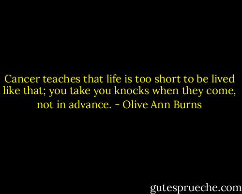 Cancer teaches that life is too short to be lived like that; you take you knocks when they come, not in advance. - Olive Ann Burns