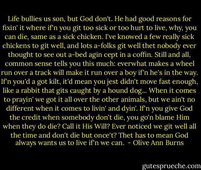 Life bullies us son, but God don't. He had good reasons for fixin' it where if'n you git too sick or too hurt to live, why, you can die, same as a sick chicken. I've knowed a few really sick chickens to git well, and lots a-folks git well thet nobody ever thought to see out a-bed agin cept in a coffin. Still and all, common sense tells you this much: everwhat makes a wheel run over a track will make it run over a boy if'n he's in the way. If'n you'd a got kilt, it'd mean you jest didn't move fast enough, like a rabbit that gits caught by a hound dog... When it comes to prayin' we got it all over the other animals, but we ain't no different when it comes to livin' and dyin'. If'n you give God the credit when somebody don't die, you go'n blame Him when they do die? Call it His Will? Ever noticed we git well all the time and don't die but once't? Thet has to mean God always wants us to live if'n we can.  - Olive Ann Burns