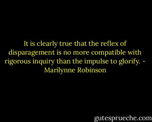 It is clearly true that the reflex of disparagement is no more compatible with rigorous inquiry than the impulse to glorify. - Marilynne Robinson