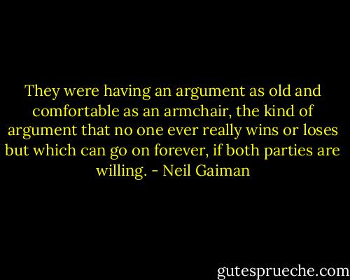 They were having an argument as old and comfortable as an armchair, the kind of argument that no one ever really wins or loses but which can go on forever, if both parties are willing. - Neil Gaiman