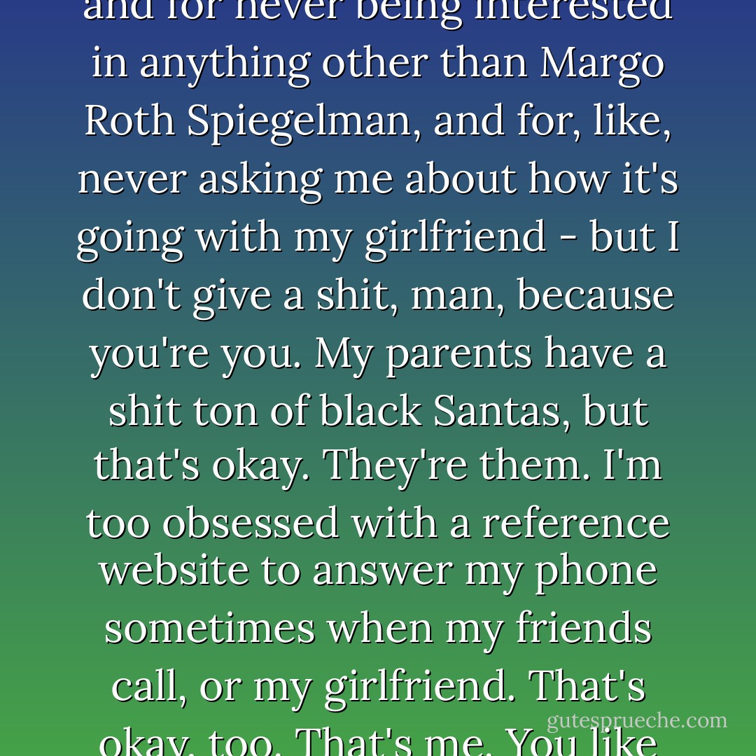 You know your problem, Quentin? You keep expecting people not to be themselves. I mean, I could hate you for being massively unpunctual and for never being interested in anything other than Margo Roth Spiegelman, and for, like, never asking me about how it's going with my girlfriend - but I don't give a shit, man, because you're you. My parents have a shit ton of black Santas, but that's okay. They're them. I'm too obsessed with a reference website to answer my phone sometimes when my friends call, or my girlfriend. That's okay, too. That's me. You like me anyway. And I like you. You're funny, and you're smart, and you may show up late, but you always show up eventually. - John Green
