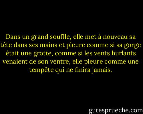 Dans un grand souffle, elle met à nouveau sa tête dans ses mains et pleure comme si sa gorge était une grotte, comme si les vents hurlants venaient de son ventre, elle pleure comme une tempête qui ne finira jamais. - Marilyn French