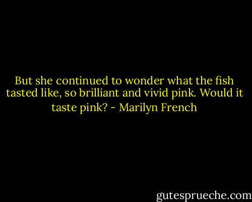But she continued to wonder what the fish tasted like, so brilliant and vivid pink. Would it taste pink? - Marilyn French