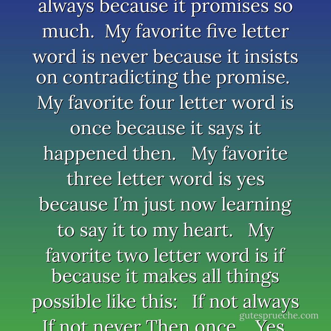 My favorite six letter word is<br />always<br />because it promises<br />so much.<br /><br />My favorite five letter word is<br />never<br />because it insists on contradicting<br />the promise.<br /><br />My favorite four letter word is<br />once<br />because it says it<br />happened then. <br /><br />My favorite three letter word is<br />yes<br />because I’m just now learning<br />to say it<br />to my heart. <br /><br />My favorite two letter word is<br />if<br />because it makes<br />all things possible<br />like this: <br /><br />If not always<br />If not never<br />Then once. <br /><br />Yes. - Kate DiCamillo