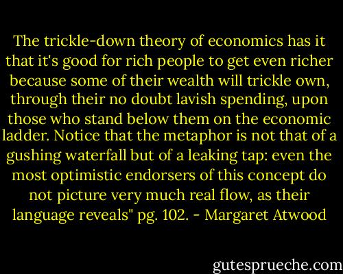 The trickle-down theory of economics has it that it's good for rich people to get even richer because some of their wealth will trickle own, through their no doubt lavish spending, upon those who stand below them on the economic ladder. Notice that the metaphor is not that of a gushing waterfall but of a leaking tap: even the most optimistic endorsers of this concept do not picture very much real flow, as their language reveals" pg. 102. - Margaret Atwood