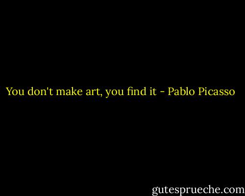 You don't make art, you find it - Pablo Picasso