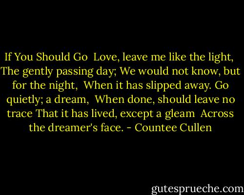If You Should Go<br /><br />Love, leave me like the light,<br /> The gently passing day;<br />We would not know, but for the night,<br /> When it has slipped away.<br />Go quietly; a dream,<br /> When done, should leave no trace<br />That it has lived, except a gleam<br /> Across the dreamer's face. - Countee Cullen
