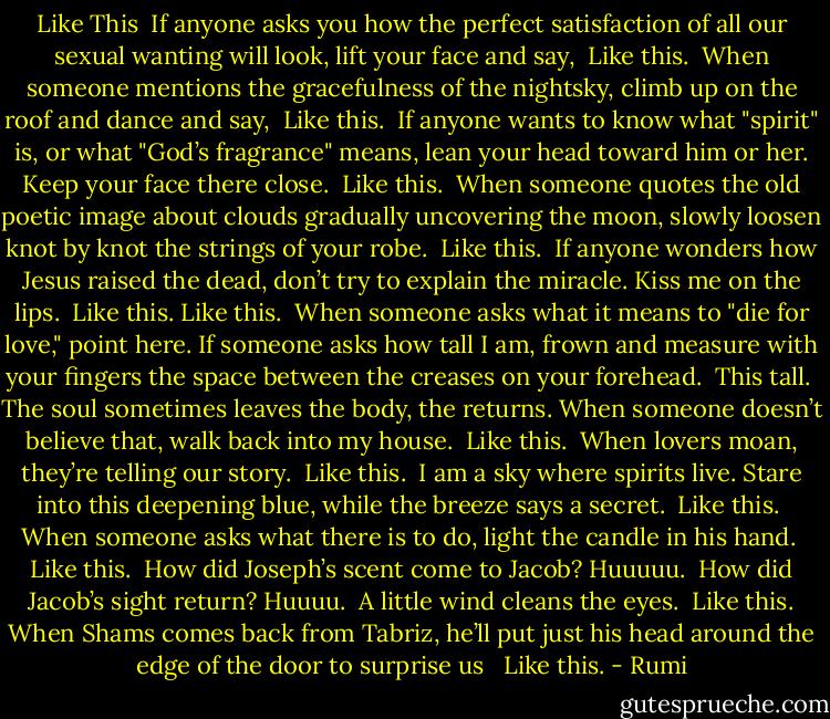 Like This<br /><br />If anyone asks you<br />how the perfect satisfaction<br />of all our sexual wanting<br />will look, lift your face<br />and say,<br /><br />Like this.<br /><br />When someone mentions the gracefulness<br />of the nightsky, climb up on the roof<br />and dance and say,<br /><br />Like this.<br /><br />If anyone wants to know what "spirit" is,<br />or what "God’s fragrance" means,<br />lean your head toward him or her.<br />Keep your face there close.<br /><br />Like this.<br /><br />When someone quotes the old poetic image<br />about clouds gradually uncovering the moon,<br />slowly loosen knot by knot the strings<br />of your robe.<br /><br />Like this.<br /><br />If anyone wonders how Jesus raised the dead,<br />don’t try to explain the miracle.<br />Kiss me on the lips.<br /><br />Like this. Like this.<br /><br />When someone asks what it means<br />to "die for love," point<br />here.<br />If someone asks how tall I am, frown<br />and measure with your fingers the space<br />between the creases on your forehead.<br /><br />This tall.<br /><br />The soul sometimes leaves the body, the returns.<br />When someone doesn’t believe that,<br />walk back into my house.<br /><br />Like this.<br /><br />When lovers moan,<br />they’re telling our story.<br /><br />Like this.<br /><br />I am a sky where spirits live.<br />Stare into this deepening blue,<br />while the breeze says a secret.<br /><br />Like this.<br /><br />When someone asks what there is to do,<br />light the candle in his hand.<br /><br />Like this.<br /><br />How did Joseph’s scent come to Jacob?<br />Huuuuu.<br /><br />How did Jacob’s sight return?<br />Huuuu.<br /><br />A little wind cleans the eyes.<br /><br />Like this.<br />When Shams comes back from Tabriz,<br />he’ll put just his head around the edge<br />of the door to surprise us <br /><br />Like this. - Rumi