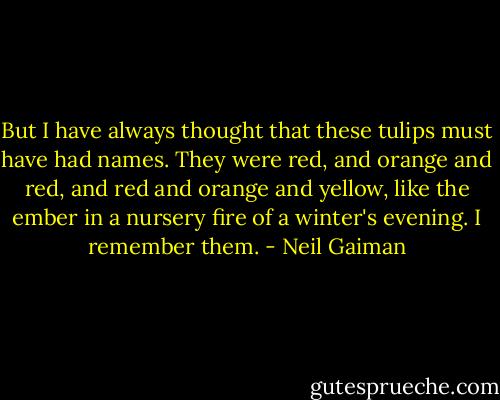 But I have always thought that these tulips must have had names. They were red, and orange and red, and red and orange and yellow, like the ember in a nursery fire of a winter's evening. I remember them. - Neil Gaiman