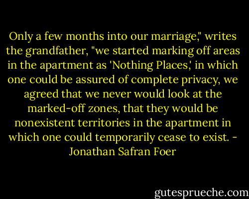 Only a few months into our marriage," writes the grandfather, "we started marking off areas in the apartment as 'Nothing Places,' in which one could be assured of complete privacy, we agreed that we never would look at the marked-off zones, that they would be nonexistent territories in the apartment in which one could temporarily cease to exist. - Jonathan Safran Foer