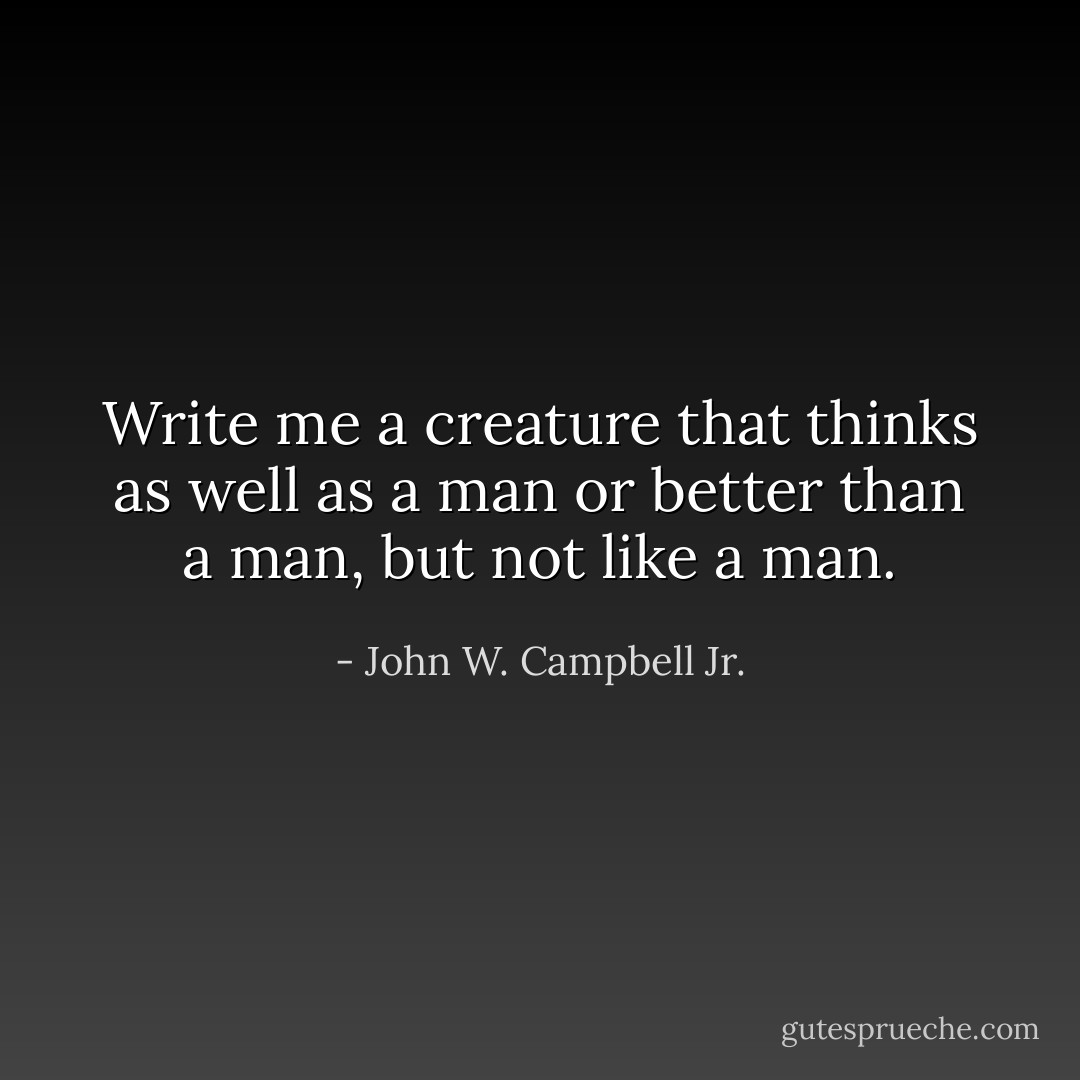 Write me a creature that thinks as well as a man or better than a man, but not like a man. - John W. Campbell Jr.