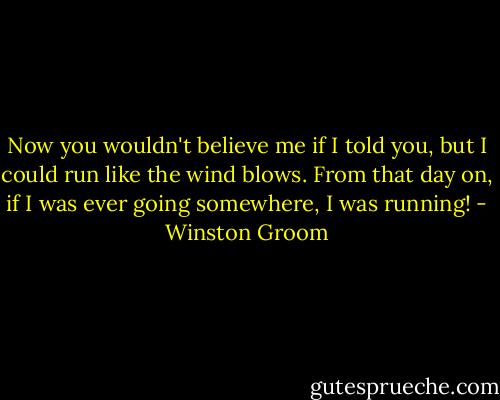 Now you wouldn't believe me if I told you, but I could run like the wind blows. From that day on, if I was ever going somewhere, I was running! - Winston Groom
