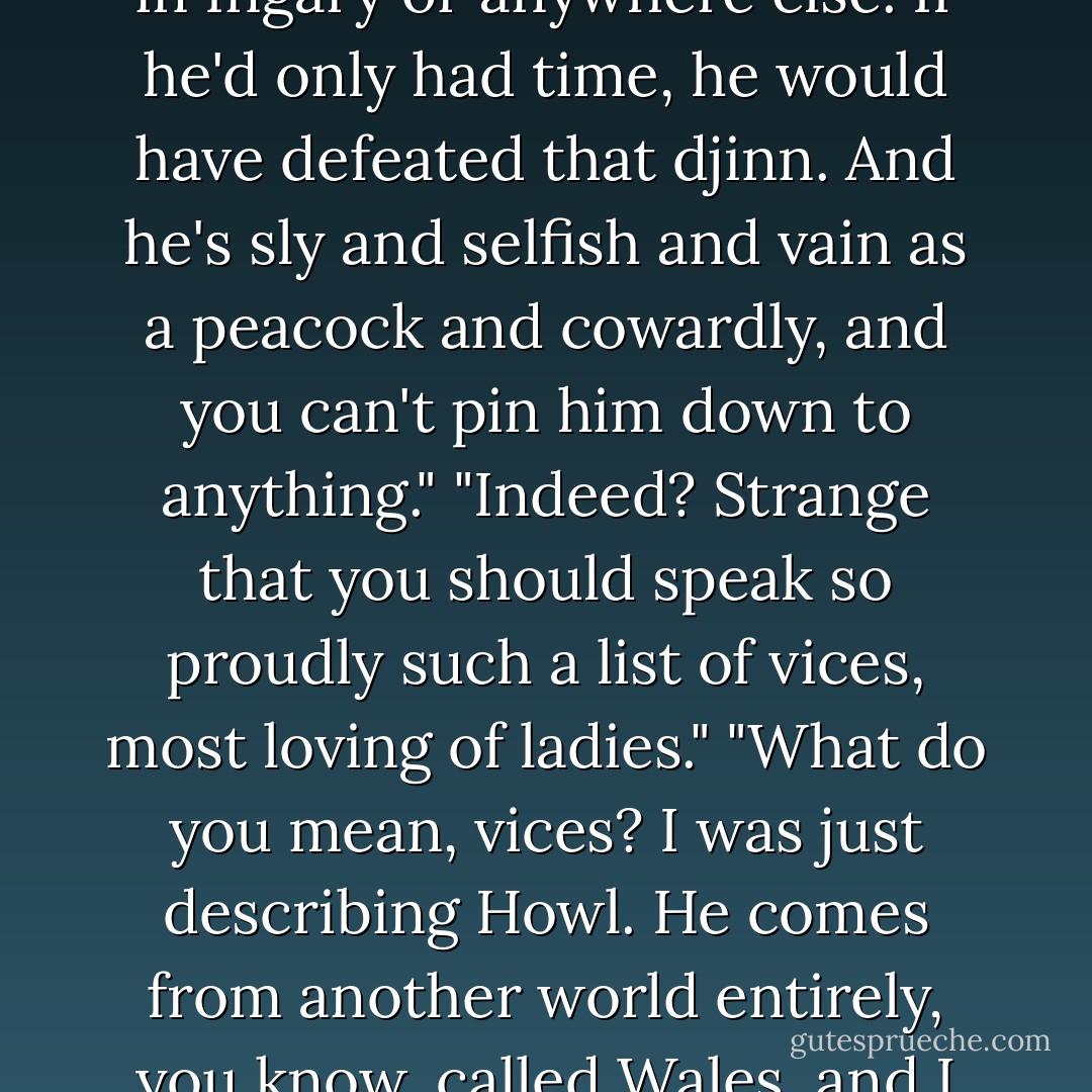 Tell me about this Wizard Howl of yours."<br />"He's the best wizard in Ingary or anywhere else. If he'd only had time, he would have defeated that djinn. And he's sly and selfish and vain as a peacock and cowardly, and you can't pin him down to anything."<br />"Indeed? Strange that you should speak so proudly such a list of vices, most loving of ladies."<br />"What do you mean, vices? I was just describing Howl. He comes from another world entirely, you know, called Wales, and I refuse to believe he's dead! - Diana Wynne Jones