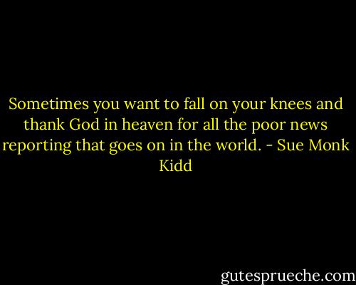 Sometimes you want to fall on your knees and thank God in heaven for all the poor news reporting that goes on in the world. - Sue Monk Kidd