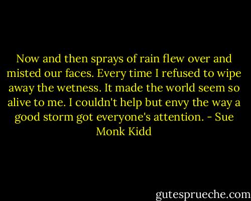 Now and then sprays of rain flew over and misted our faces. Every time I refused to wipe away the wetness. It made the world seem so alive to me. I couldn't help but envy the way a good storm got everyone's attention. - Sue Monk Kidd