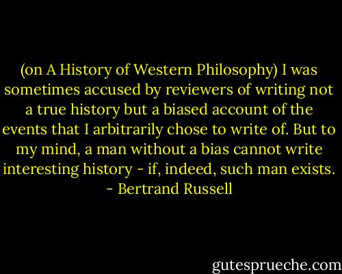 (on A History of Western Philosophy) I was sometimes accused by reviewers of writing not a true history but a biased account of the events that I arbitrarily chose to write of. But to my mind, a man without a bias cannot write interesting history - if, indeed, such man exists. - Bertrand Russell