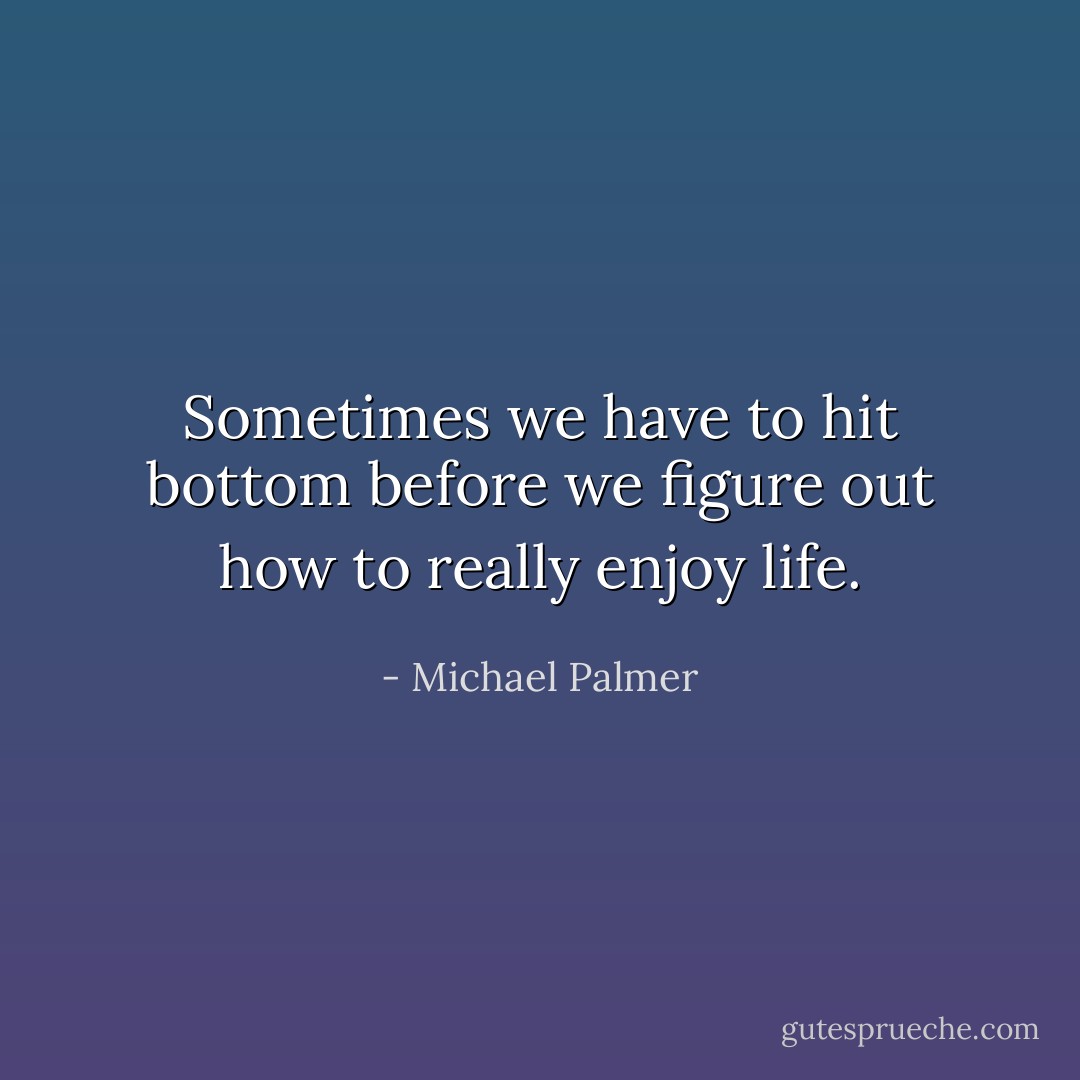 Sometimes we have to hit bottom before we figure out how to really enjoy life. - Michael Palmer
