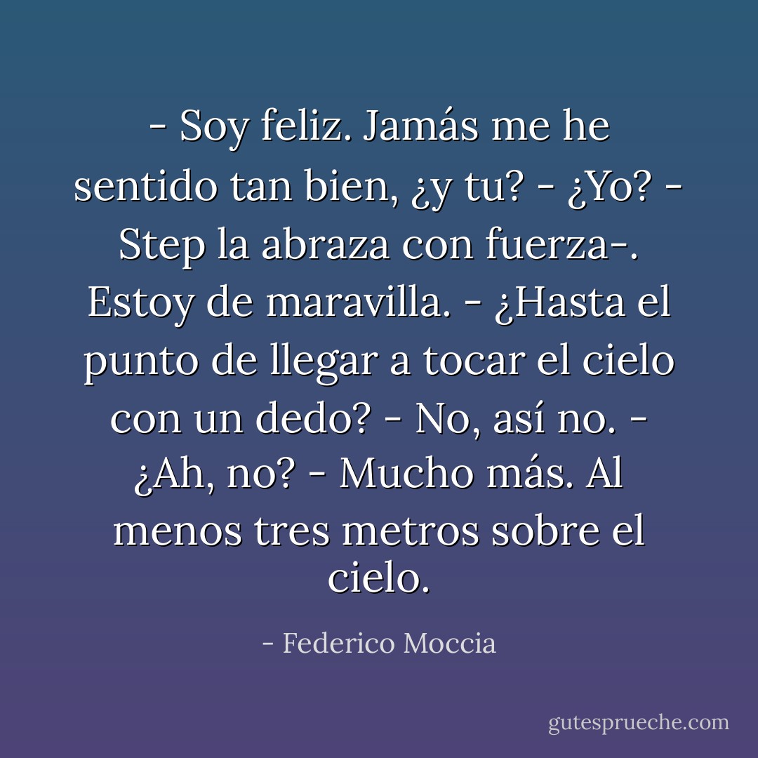 - Soy feliz. Jamás me he sentido tan bien, ¿y tu?<br />- ¿Yo? - Step la abraza con fuerza-. Estoy de maravilla.<br />- ¿Hasta el punto de llegar a tocar el cielo con un dedo?<br />- No, así no.<br />- ¿Ah, no?<br />- Mucho más. Al menos tres metros sobre el cielo. - Federico Moccia