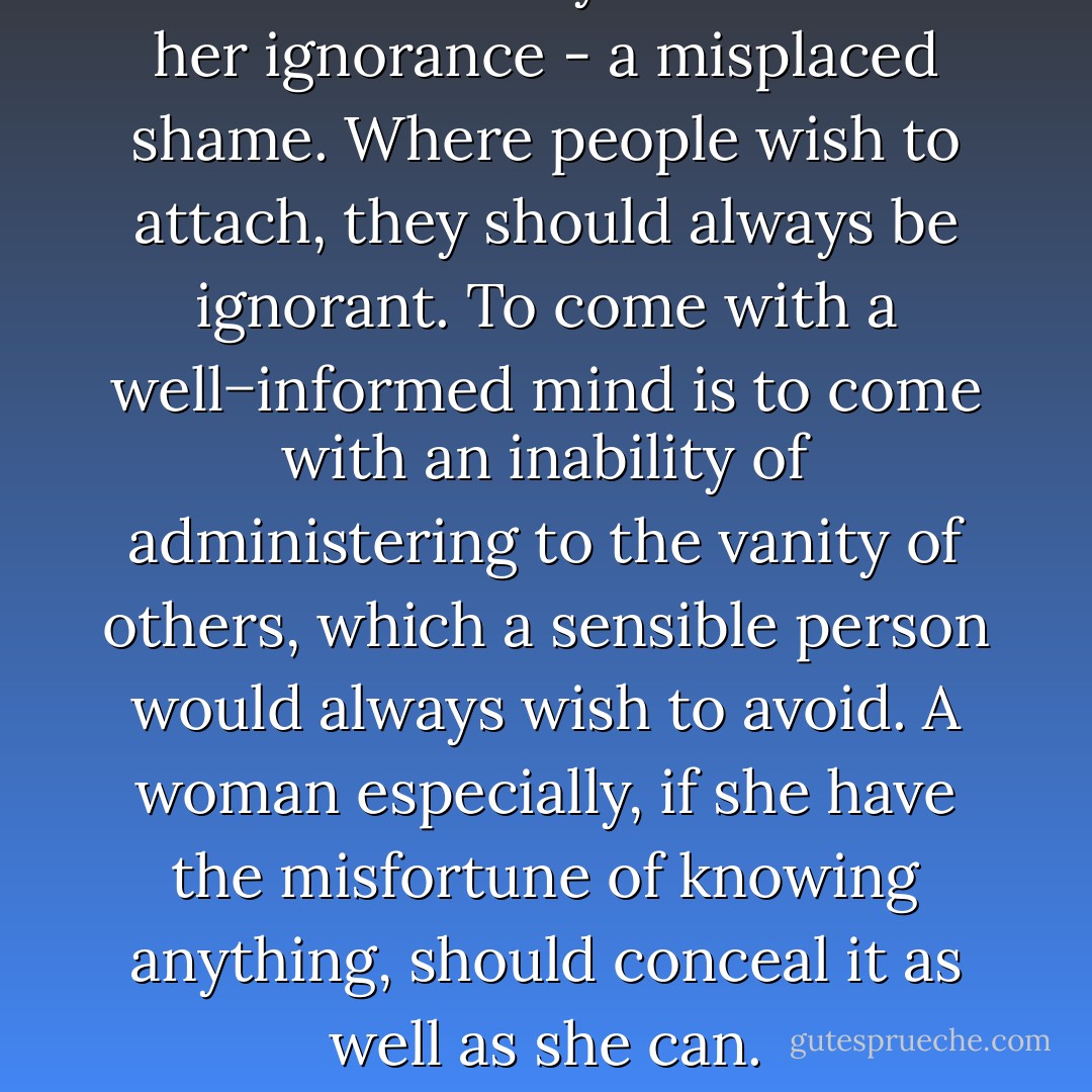 She was heartily ashamed of her ignorance - a misplaced shame. Where people wish to attach, they should always be ignorant. To come with a well−informed mind is to come with an inability of administering to the vanity of others, which a sensible person would always wish to avoid. A woman especially, if she have the misfortune of knowing anything, should conceal it as well as she can. - Jane Austen