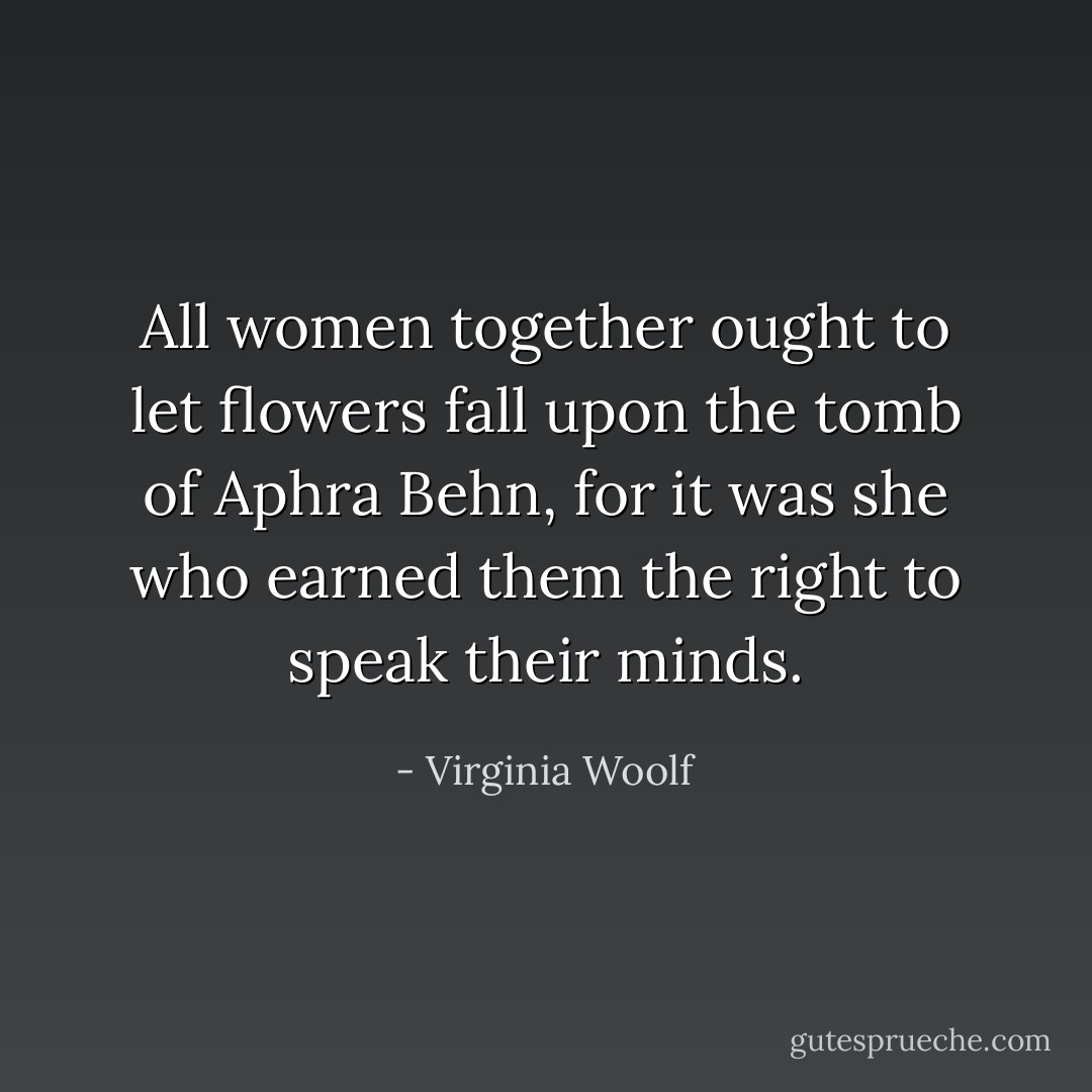 All women together ought to let flowers fall upon the tomb of Aphra Behn, for it was she who earned them the right to speak their minds. - Virginia Woolf