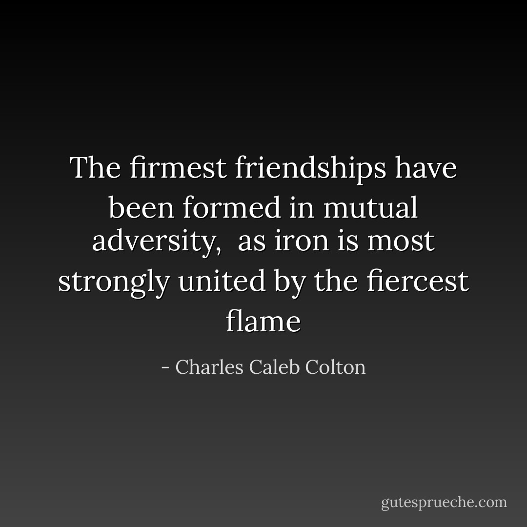 The firmest friendships have been formed in mutual adversity, <br />as iron is most strongly united by the fiercest flame - Charles Caleb Colton