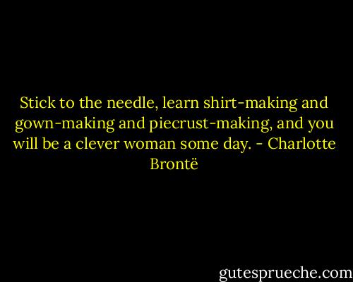 Stick to the needle, learn shirt-making and gown-making and piecrust-making, and you will be a clever woman some day. - Charlotte Brontë