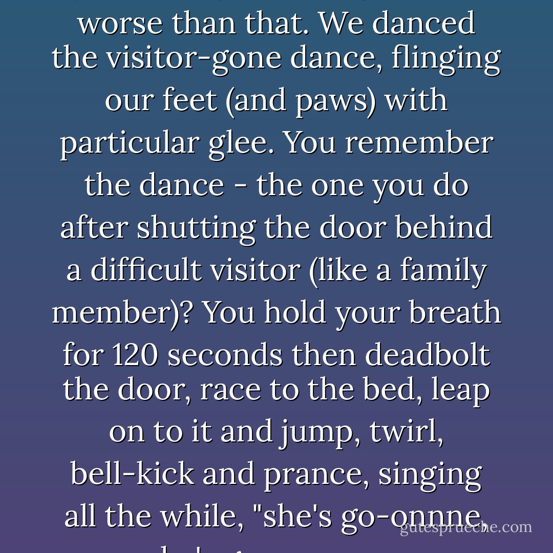 Neither the cat nor I missed you while you were gone. It's worse than that. We danced the visitor-gone dance, flinging our feet (and paws) with particular glee. You remember the dance - the one you do after shutting the door behind a difficult visitor (like a family member)? You hold your breath for 120 seconds then deadbolt the door, race to the bed, leap on to it and jump, twirl, bell-kick and prance, singing all the while, "she's go-onnne, she's gooo-oonne. - Melissa Checker