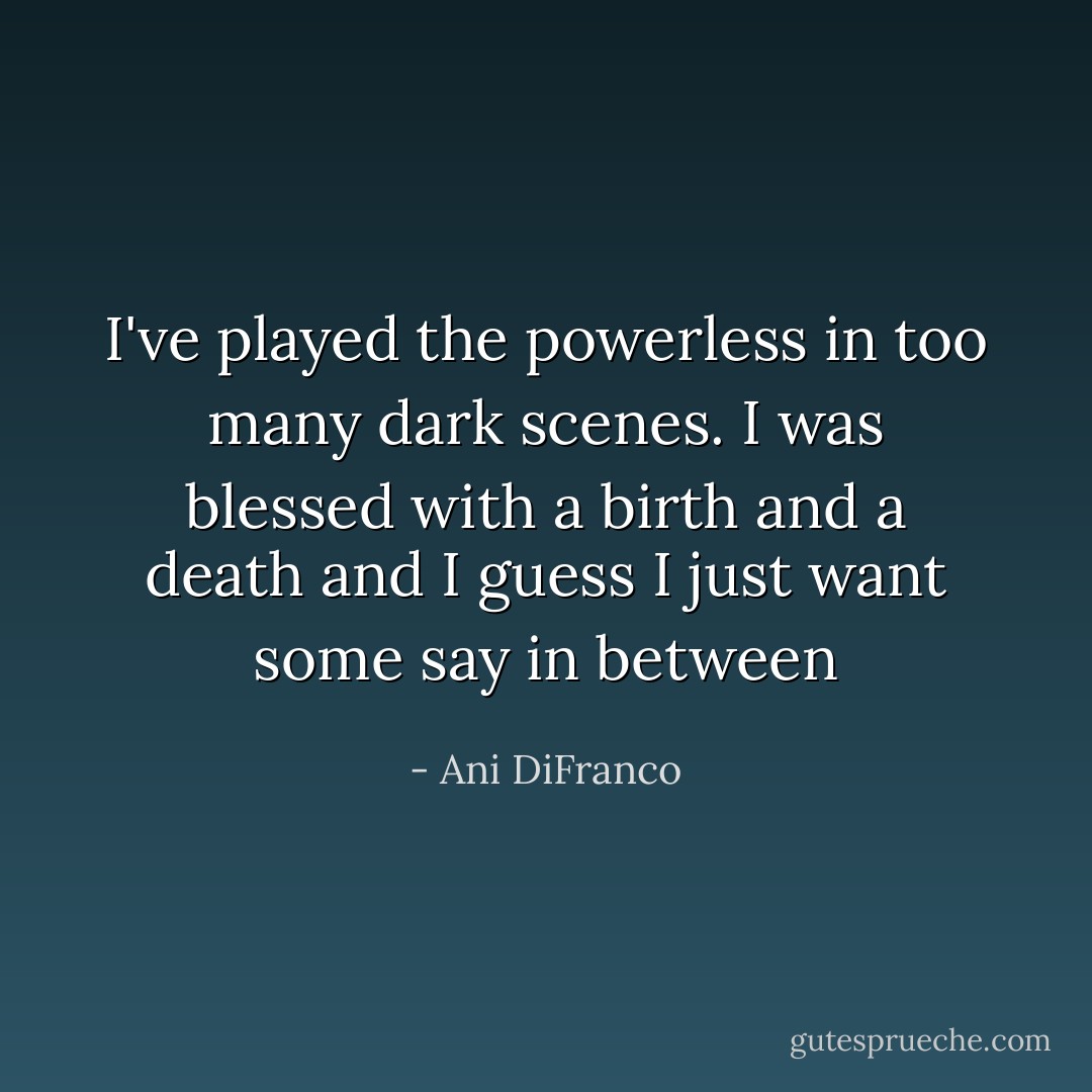 I've played the powerless in too many dark scenes. I was blessed with a birth and a death and I guess I just want some say in between - Ani DiFranco