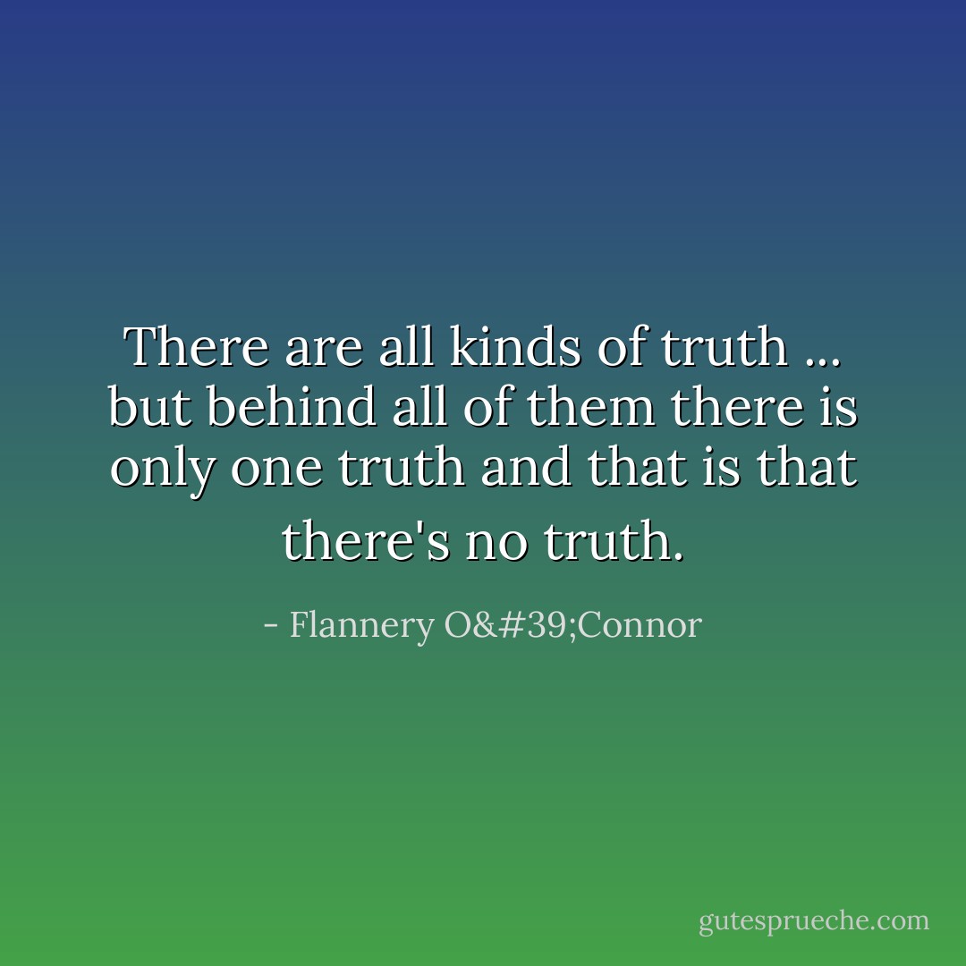 There are all kinds of truth ... but behind all of them there is only one truth and that is that there's no truth. - Flannery O'Connor