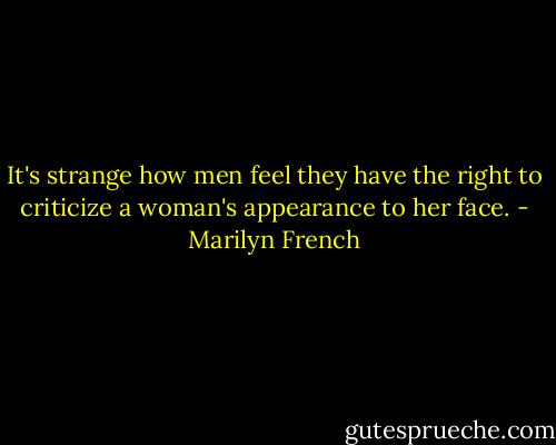 It's strange how men feel they have the right to criticize a woman's appearance to her face. - Marilyn French