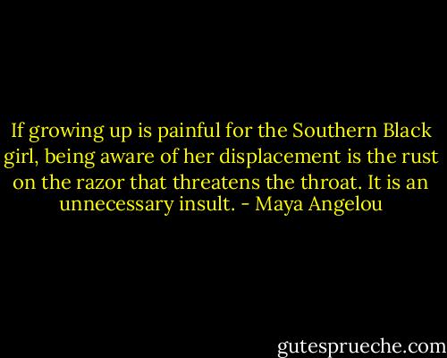 If growing up is painful for the Southern Black girl, being aware of her displacement is the rust on the razor that threatens the throat. It is an unnecessary insult. - Maya Angelou