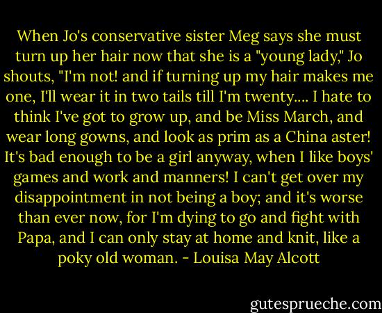 When Jo's conservative sister Meg says she must turn up her hair now that she is a "young lady," Jo shouts, "I'm not! and if turning up my hair makes me one, I'll wear it in two tails till I'm twenty.... I hate to think I've got to grow up, and be Miss March, and wear long gowns, and look as prim as a China aster! It's bad enough to be a girl anyway, when I like boys' games and work and manners! I can't get over my disappointment in not being a boy; and it's worse than ever now, for I'm dying to go and fight with Papa, and I can only stay at home and knit, like a poky old woman. - Louisa May Alcott