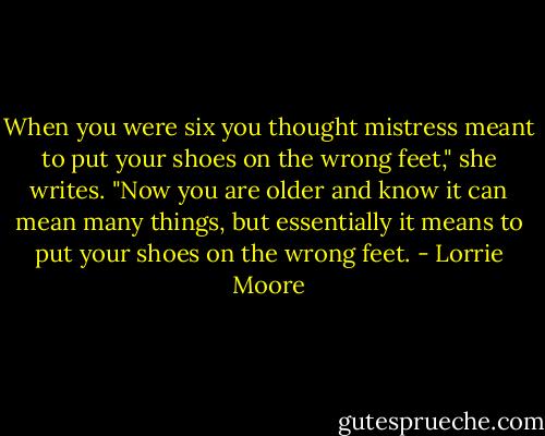 When you were six you thought mistress meant to put your shoes on the wrong feet," she writes. "Now you are older and know it can mean many things, but essentially it means to put your shoes on the wrong feet. - Lorrie Moore