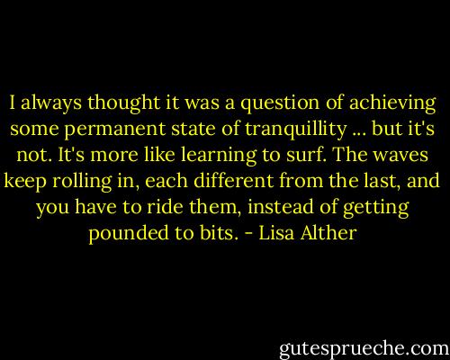 I always thought it was a question of achieving some permanent state of tranquillity ... but it's not. It's more like learning to surf. The waves keep rolling in, each different from the last, and you have to ride them, instead of getting pounded to bits. - Lisa Alther