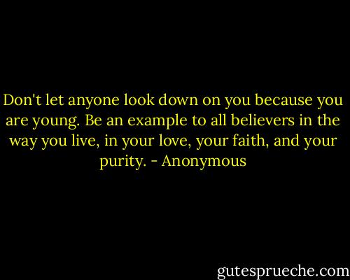 Don't let anyone look down on you because you are young. Be an example to all believers in the way you live, in your love, your faith, and your purity. - Anonymous