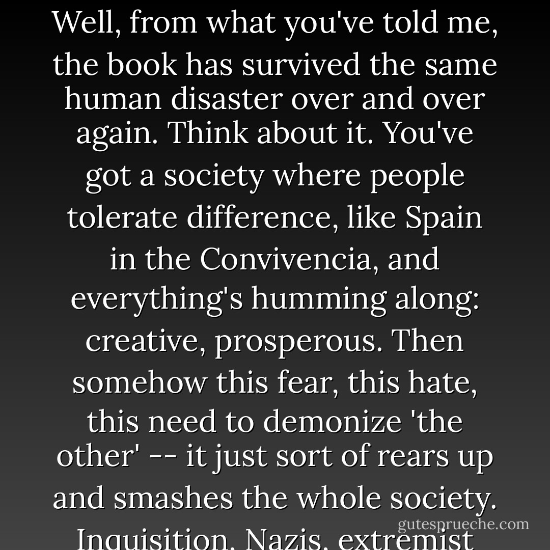 [The haggadah] was made to teach, and it will continue to teach. And it might teach a lot more than just the Exodus story."<br />What do you mean?"<br />Well, from what you've told me, the book has survived the same human disaster over and over again. Think about it. You've got a society where people tolerate difference, like Spain in the Convivencia, and everything's humming along: creative, prosperous. Then somehow this fear, this hate, this need to demonize 'the other' -- it just sort of rears up and smashes the whole society. Inquisition, Nazis, extremist Serb nationalists... same old, same old. It seems to me that the book, at this point, bears witness to all that. - Geraldine Brooks